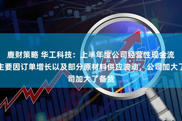 鹿财策略 华工科技：上半年度公司经营性现金流变动主要因订单增长以及部分原材料供应波动，公司加大了备货