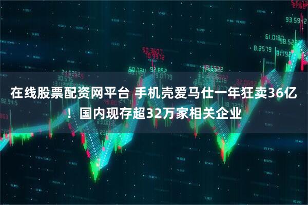 在线股票配资网平台 手机壳爱马仕一年狂卖36亿！国内现存超32万家相关企业