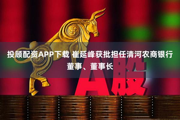 投顾配资APP下载 崔延峰获批担任清河农商银行董事、董事长