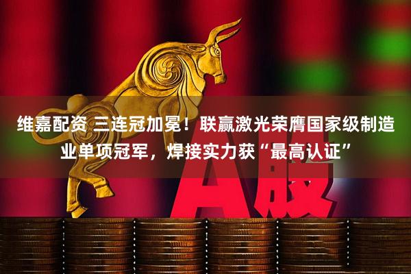 维嘉配资 三连冠加冕！联赢激光荣膺国家级制造业单项冠军，焊接实力获“最高认证”